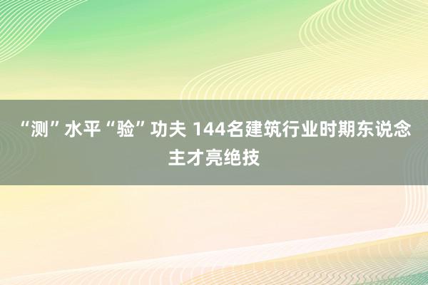 “测”水平“验”功夫 144名建筑行业时期东说念主才亮绝技