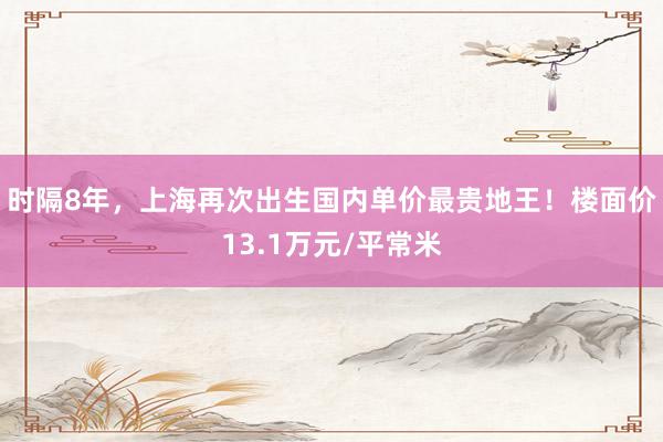 时隔8年，上海再次出生国内单价最贵地王！楼面价13.1万元/平常米