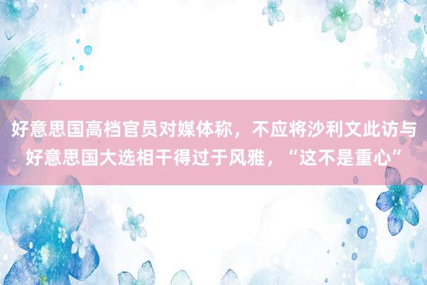 好意思国高档官员对媒体称，不应将沙利文此访与好意思国大选相干得过于风雅，“这不是重心”