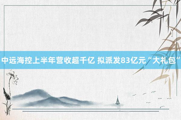 中远海控上半年营收超千亿 拟派发83亿元“大礼包”