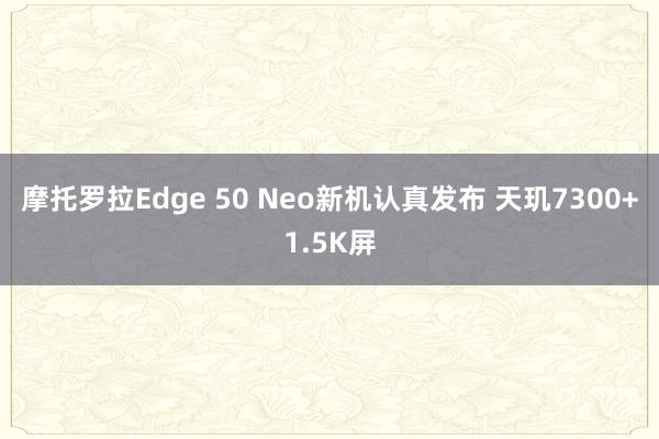 摩托罗拉Edge 50 Neo新机认真发布 天玑7300+1.5K屏