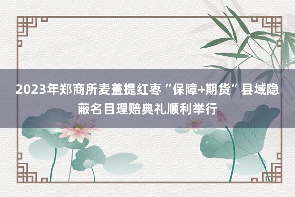 2023年郑商所麦盖提红枣“保障+期货”县域隐蔽名目理赔典礼顺利举行