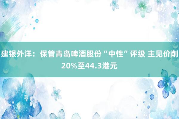 建银外洋：保管青岛啤酒股份“中性”评级 主见价削20%至44.3港元