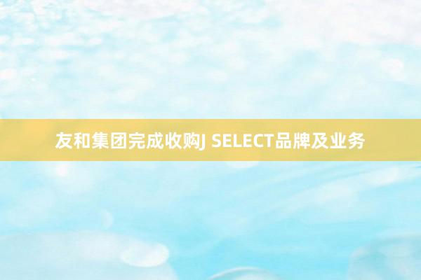 友和集团完成收购J SELECT品牌及业务