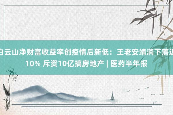 白云山净财富收益率创疫情后新低：王老安靖润下落近10% 斥资10亿搞房地产 | 医药半年报