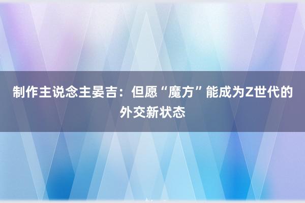 制作主说念主晏吉：但愿“魔方”能成为Z世代的外交新状态