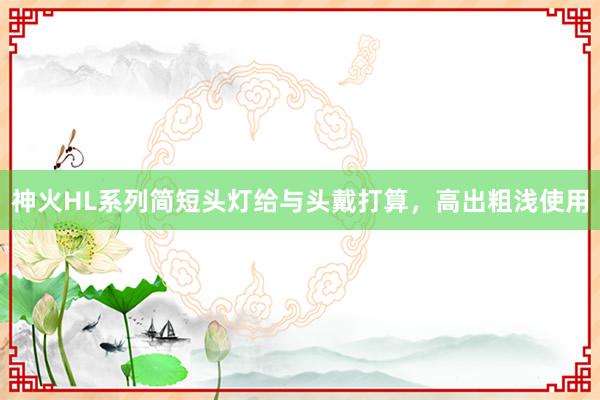 神火HL系列简短头灯给与头戴打算，高出粗浅使用