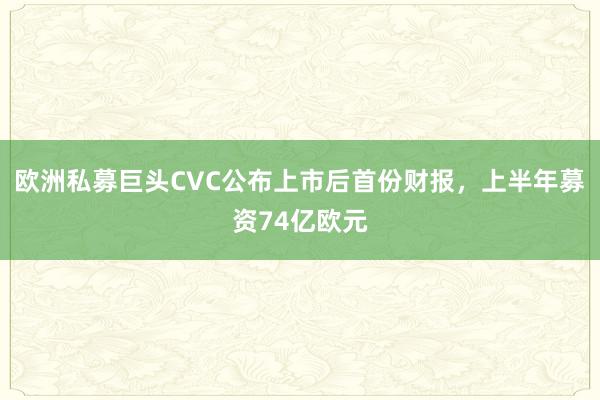 欧洲私募巨头CVC公布上市后首份财报，上半年募资74亿欧元