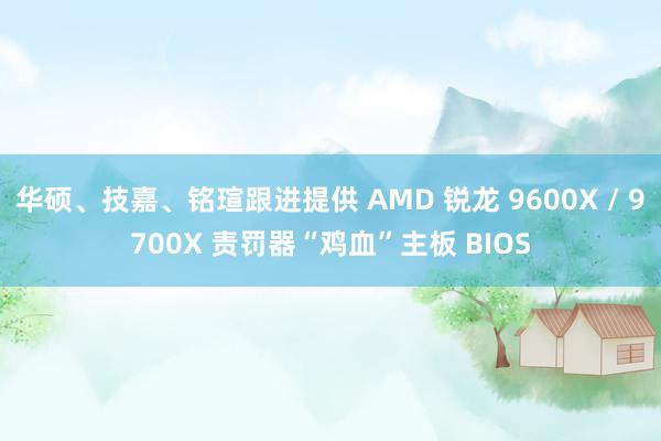 华硕、技嘉、铭瑄跟进提供 AMD 锐龙 9600X / 9700X 责罚器“鸡血”主板 BIOS