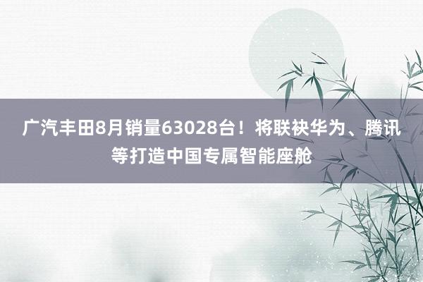 广汽丰田8月销量63028台！将联袂华为、腾讯等打造中国专属智能座舱