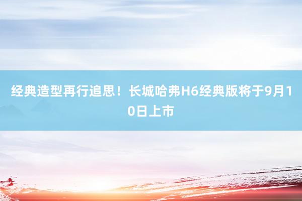 经典造型再行追思！长城哈弗H6经典版将于9月10日上市