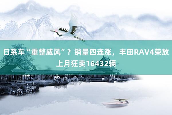 日系车“重整威风”？销量四连涨，丰田RAV4荣放上月狂卖16432辆