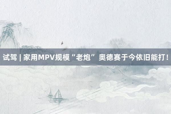 试驾 | 家用MPV规模“老炮” 奥德赛于今依旧能打！