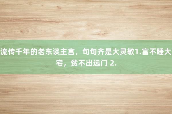 流传千年的老东谈主言，句句齐是大灵敏1.富不睡大宅，贫不出远门 2.