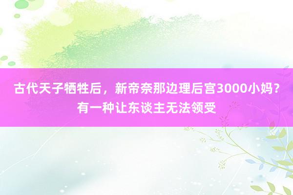 古代天子牺牲后，新帝奈那边理后宫3000小妈？有一种让东谈主无法领受