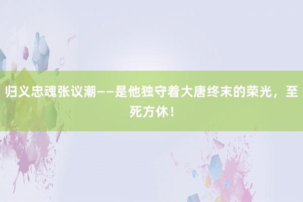 归义忠魂张议潮——是他独守着大唐终末的荣光，至死方休！