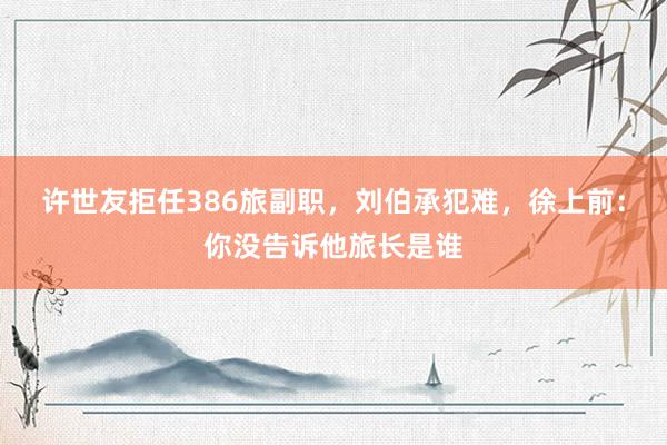 许世友拒任386旅副职，刘伯承犯难，徐上前：你没告诉他旅长是谁