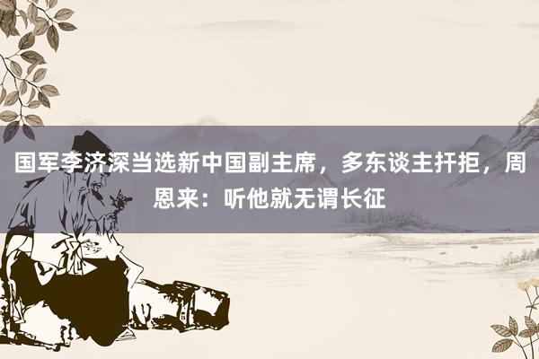 国军李济深当选新中国副主席，多东谈主扞拒，周恩来：听他就无谓长征