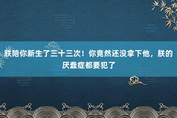 朕陪你新生了三十三次！你竟然还没拿下他，朕的厌蠢症都要犯了