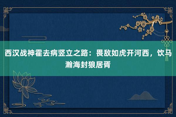 西汉战神霍去病竖立之路：畏敌如虎开河西，饮马瀚海封狼居胥