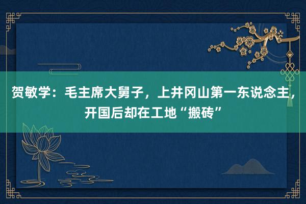 贺敏学：毛主席大舅子，上井冈山第一东说念主，开国后却在工地“搬砖”