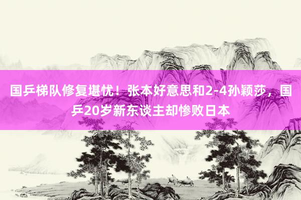 国乒梯队修复堪忧！张本好意思和2-4孙颖莎，国乒20岁新东谈主却惨败日本