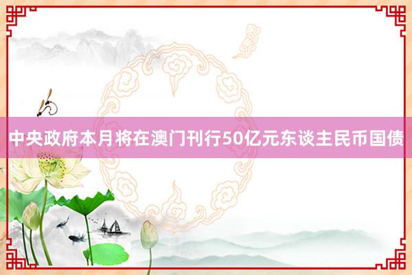 中央政府本月将在澳门刊行50亿元东谈主民币国债