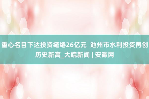 重心名目下达投资缱绻26亿元  池州市水利投资再创历史新高_大皖新闻 | 安徽网